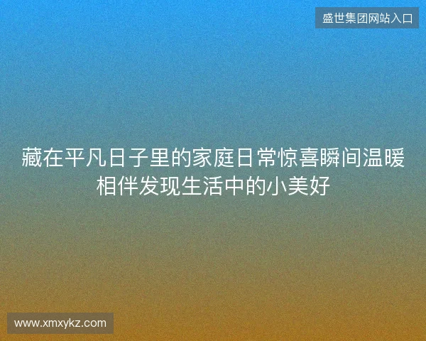 藏在平凡日子里的家庭日常惊喜瞬间温暖相伴发现生活中的小美好 藏在平凡日子里的家庭日常惊喜瞬间温暖相伴发现生活中的小美好